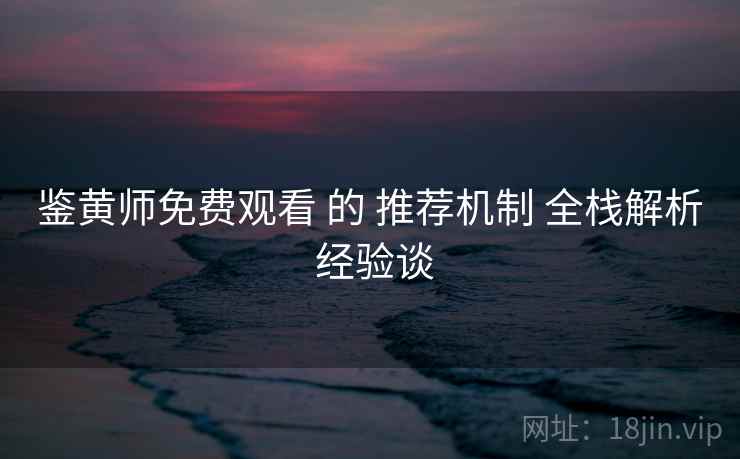 鉴黄师免费观看 的 推荐机制 全栈解析 经验谈