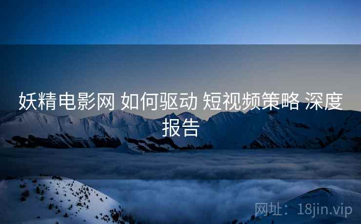 妖精电影网 如何驱动 短视频策略 深度报告