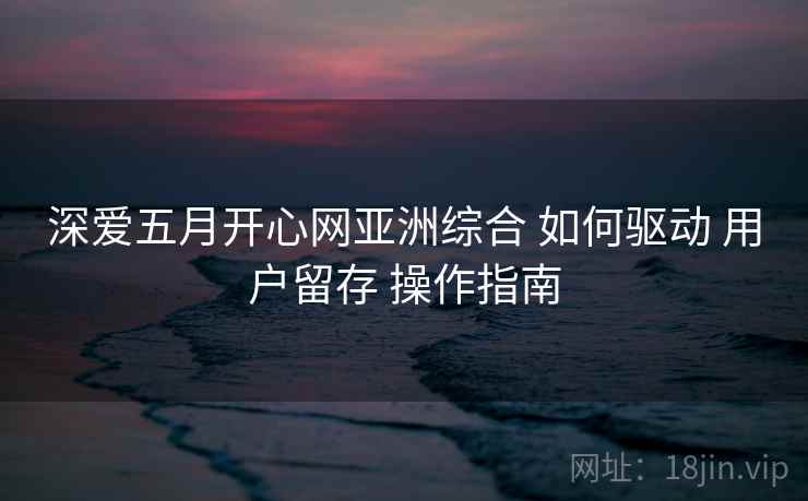 深爱五月开心网亚洲综合 如何驱动 用户留存 操作指南