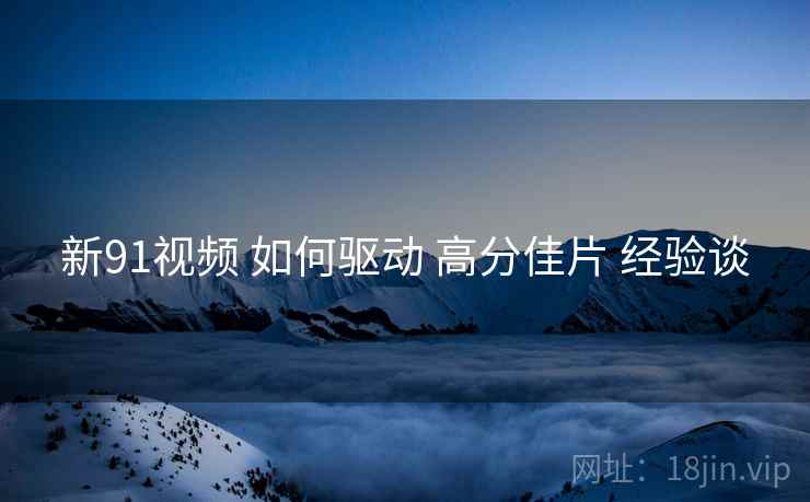 新91视频 如何驱动 高分佳片 经验谈