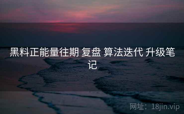 黑料正能量往期 复盘 算法迭代 升级笔记
