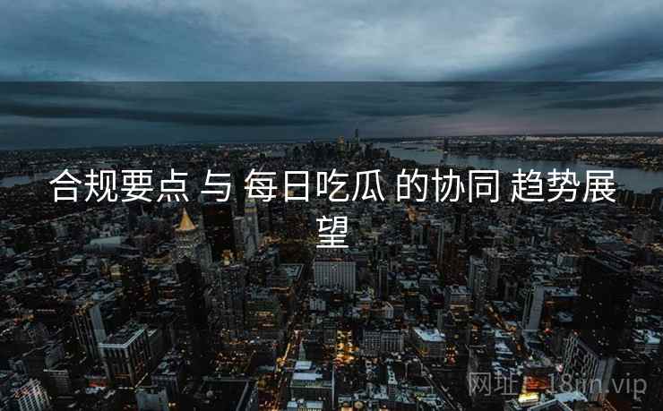 合规要点 与 每日吃瓜 的协同 趋势展望