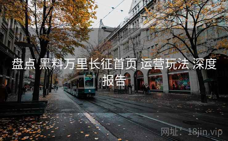 盘点 黑料万里长征首页 运营玩法 深度报告