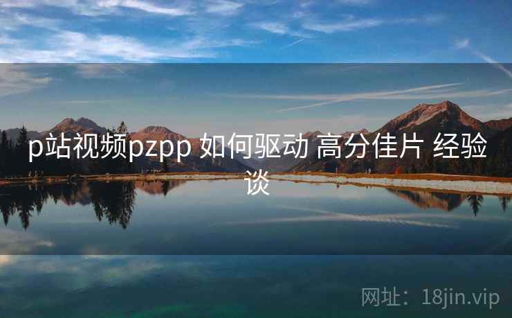 p站视频pzpp 如何驱动 高分佳片 经验谈