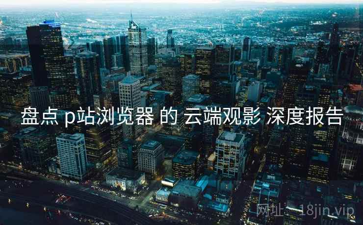 盘点 p站浏览器 的 云端观影 深度报告
