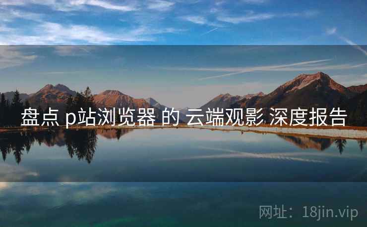 盘点 p站浏览器 的 云端观影 深度报告