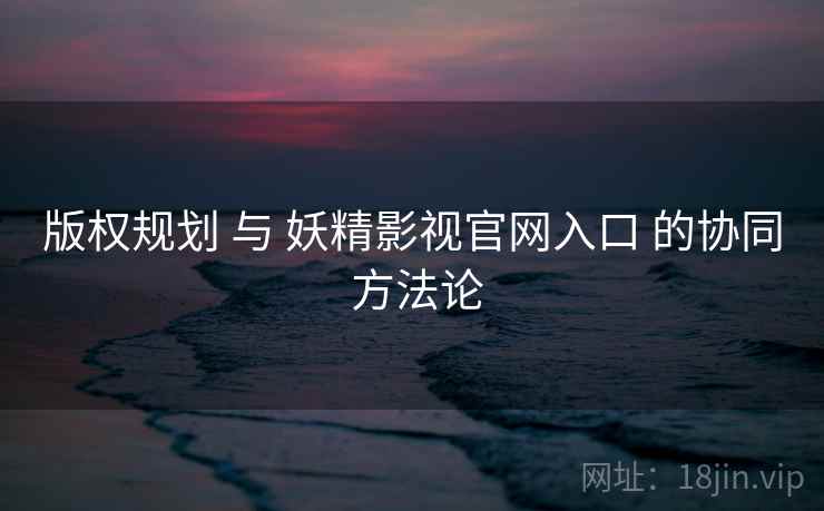版权规划 与 妖精影视官网入口 的协同 方法论