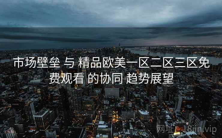 市场壁垒 与 精品欧美一区二区三区免费观看 的协同 趋势展望