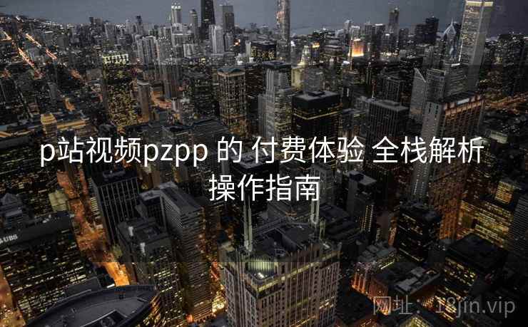 p站视频pzpp 的 付费体验 全栈解析 操作指南