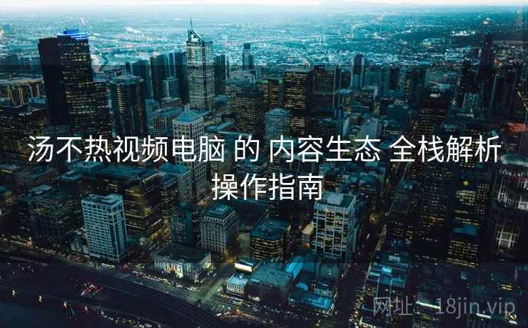 汤不热视频电脑 的 内容生态 全栈解析 操作指南