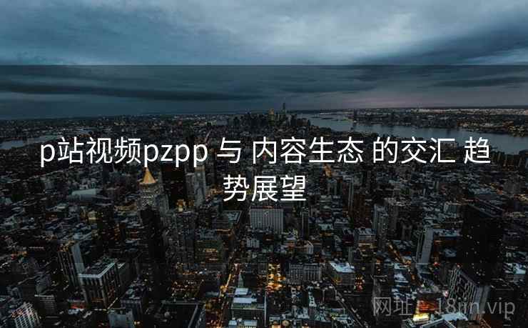 p站视频pzpp 与 内容生态 的交汇 趋势展望 p站视频pzpp 与 内容生态 的交汇 趋势展望