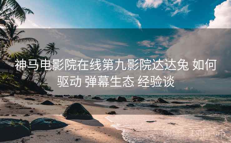 神马电影院在线第九影院达达兔 如何驱动 弹幕生态 经验谈