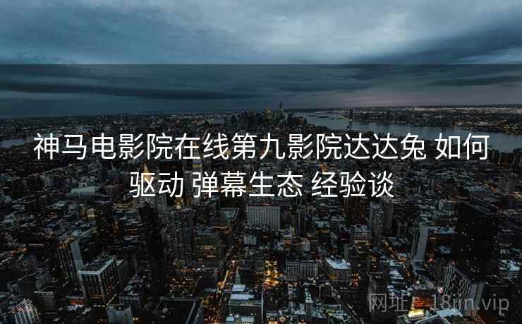 神马电影院在线第九影院达达兔 如何驱动 弹幕生态 经验谈