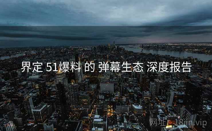界定 51爆料 的 弹幕生态 深度报告
